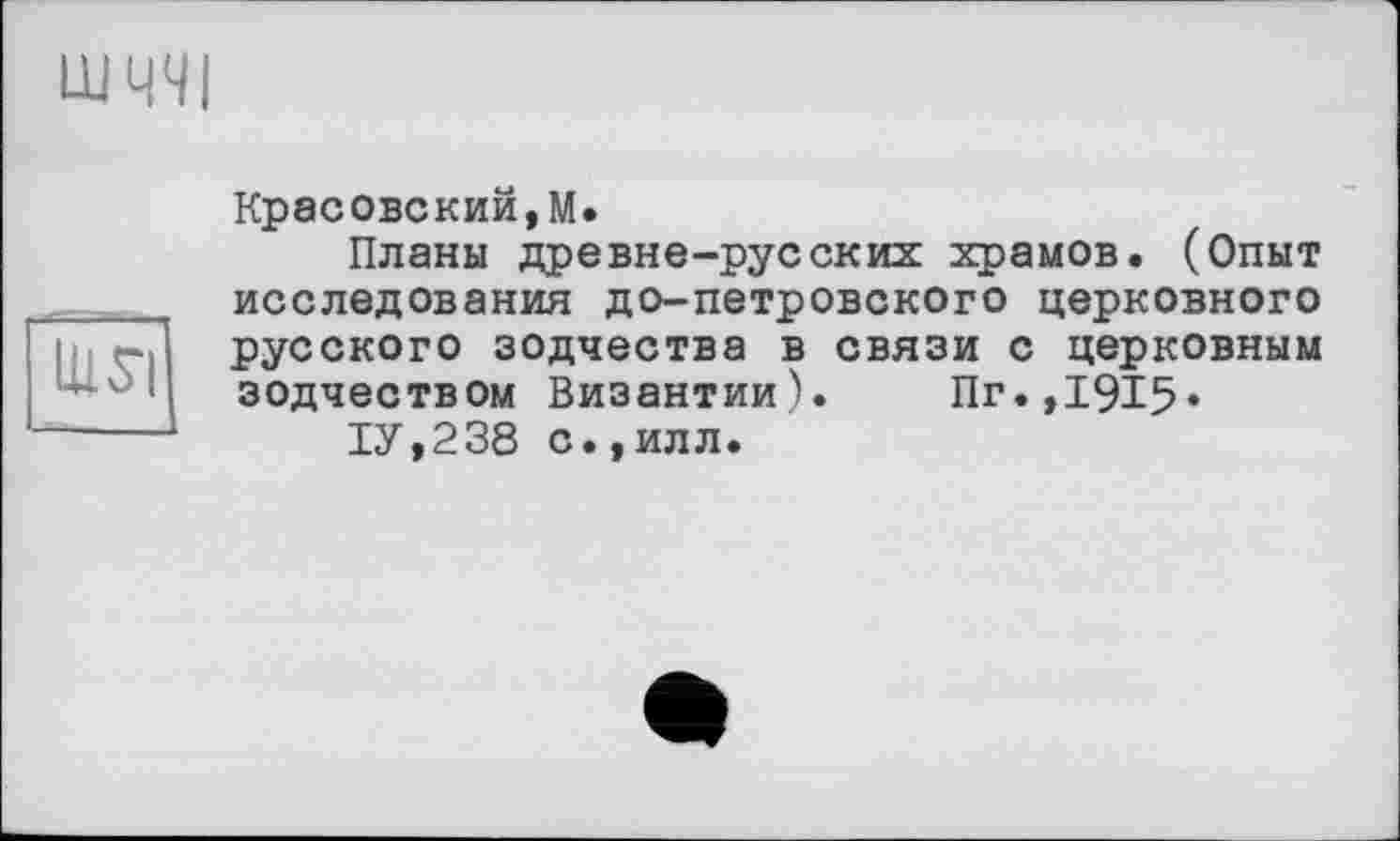 ﻿Ul SI
Красовский,М.
Планы древне-русских храмов. (Опыт исследования до-петровского церковного русского зодчества в связи с церковным зодчеством Византии). Пг.,1915»
1У,238 с.,илл.